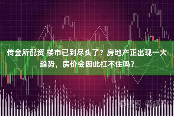 传金所配资 楼市已到尽头了？房地产正出现一大趋势，房价会因此扛不住吗？