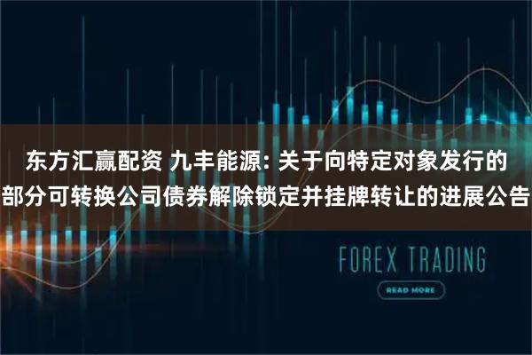 东方汇赢配资 九丰能源: 关于向特定对象发行的部分可转换公司债券解除锁定并挂牌转让的进展公告