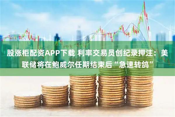 股涨柜配资APP下载 利率交易员创纪录押注：美联储将在鲍威尔任期结束后“急速转鸽”