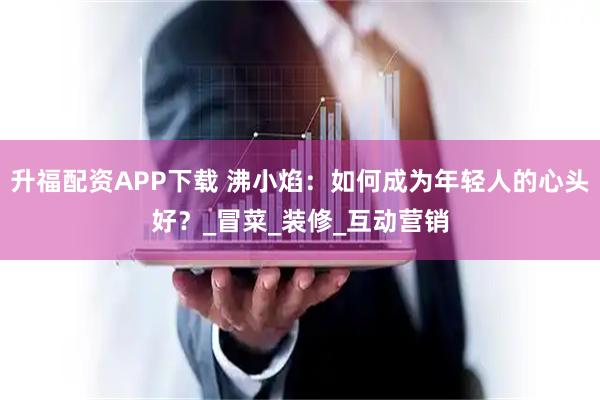 升福配资APP下载 沸小焰：如何成为年轻人的心头好？_冒菜_装修_互动营销