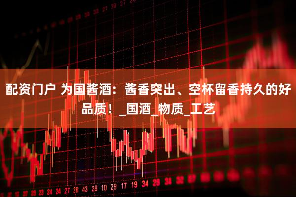 配资门户 为国酱酒：酱香突出、空杯留香持久的好品质！_国酒_物质_工艺