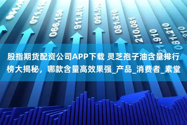 股指期货配资公司APP下载 灵芝孢子油含量排行榜大揭秘，哪款含量高效果强_产品_消费者_素堂