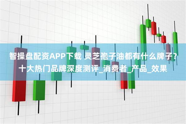 智操盘配资APP下载 灵芝孢子油都有什么牌子？十大热门品牌深度测评_消费者_产品_效果