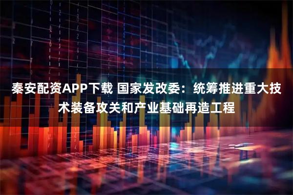 秦安配资APP下载 国家发改委：统筹推进重大技术装备攻关和产业基础再造工程
