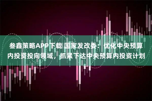 叁鑫策略APP下载 国家发改委：优化中央预算内投资投向领域，抓紧下达中央预算内投资计划